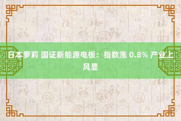 日本萝莉 国证新能源电板：指数涨 0.8% 产业上风显
