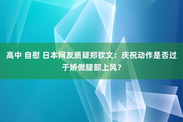 高中 自慰 日本网友质疑郑钦文：庆祝动作是否过于娇傲腿部上风？