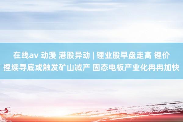在线av 动漫 港股异动 | 锂业股早盘走高 锂价捏续寻底或触发矿山减产 固态电板产业化冉冉加快