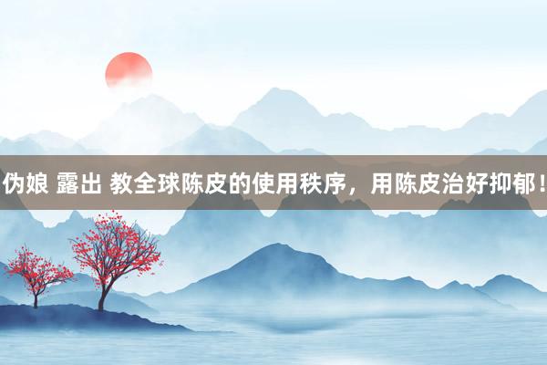 伪娘 露出 教全球陈皮的使用秩序，用陈皮治好抑郁！