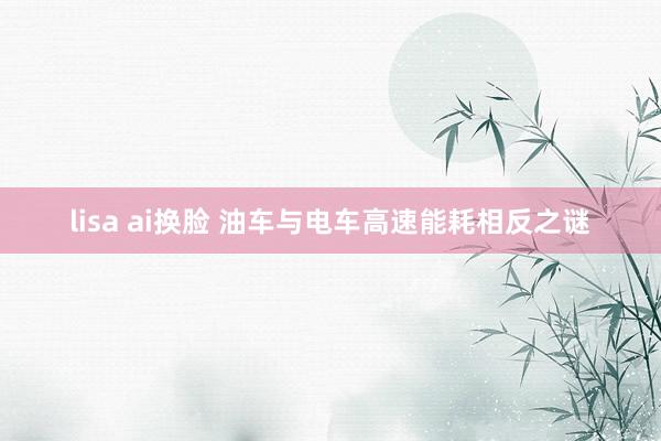 lisa ai换脸 油车与电车高速能耗相反之谜