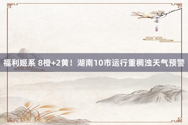 福利姬系 8橙+2黄！湖南10市运行重稠浊天气预警