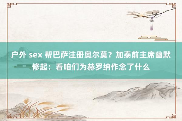 户外 sex 帮巴萨注册奥尔莫？加泰前主席幽默修起：看咱们为赫罗纳作念了什么