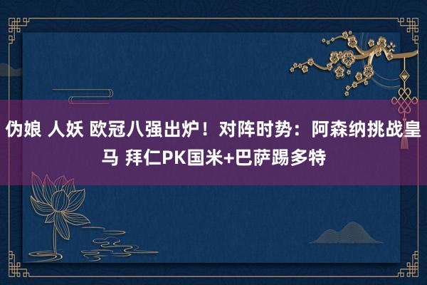 伪娘 人妖 欧冠八强出炉！对阵时势：阿森纳挑战皇马 拜仁PK国米+巴萨踢多特