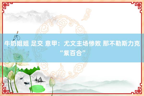 牛奶姐姐 足交 意甲：尤文主场惨败 那不勒斯力克“紫百合”