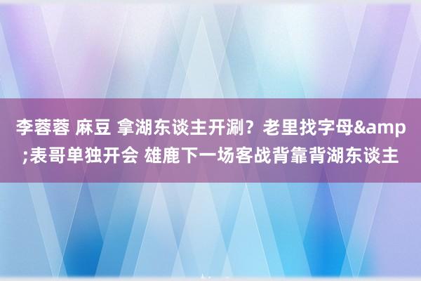 李蓉蓉 麻豆 拿湖东谈主开涮？老里找字母&表哥单独开会 雄鹿下一场客战背靠背湖东谈主