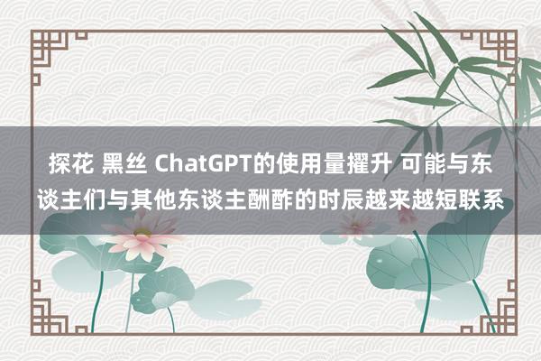 探花 黑丝 ChatGPT的使用量擢升 可能与东谈主们与其他东谈主酬酢的时辰越来越短联系