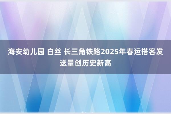 海安幼儿园 白丝 长三角铁路2025年春运搭客发送量创历史新高
