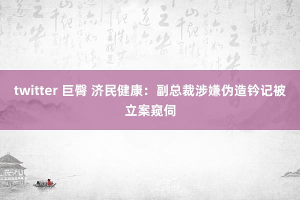 twitter 巨臀 济民健康：副总裁涉嫌伪造钤记被立案窥伺