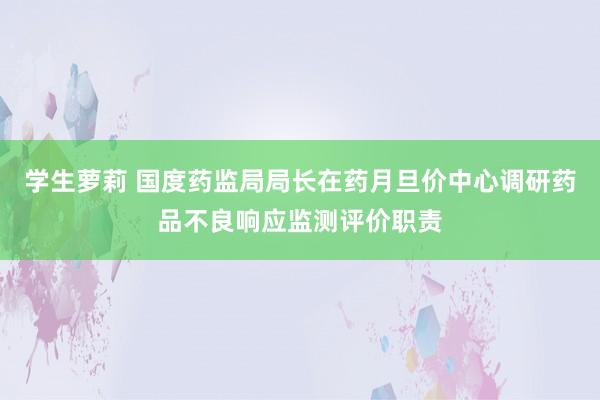 学生萝莉 国度药监局局长在药月旦价中心调研药品不良响应监测评价职责