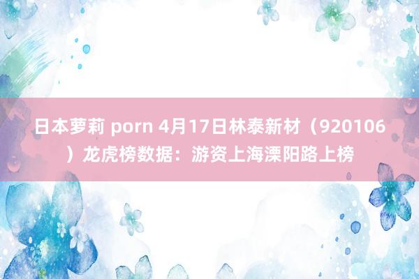 日本萝莉 porn 4月17日林泰新材（920106）龙虎榜数据：游资上海溧阳路上榜
