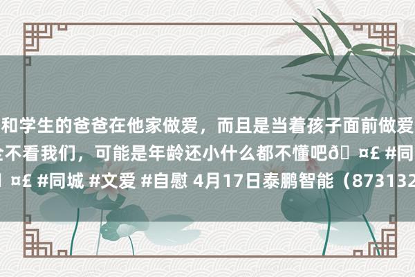 和学生的爸爸在他家做爱，而且是当着孩子面前做爱，太刺激了，孩子完全不看我们，可能是年龄还小什么都不懂吧🤣 #同城 #文爱 #自慰 4月17日泰鹏智能（873132）龙虎榜数据