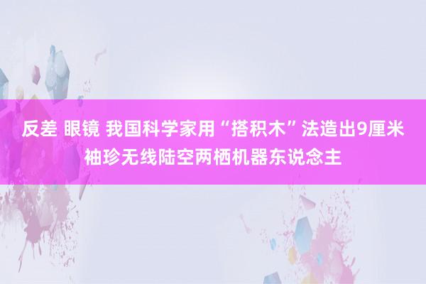 反差 眼镜 我国科学家用“搭积木”法造出9厘米袖珍无线陆空两栖机器东说念主