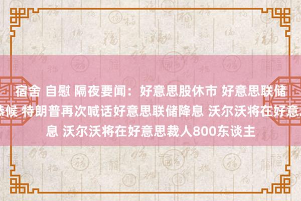 宿舍 自慰 隔夜要闻：好意思股休市 好意思联储戴利称降息或需恭候 特朗普再次喊话好意思联储降息 沃尔沃将在好意思裁人800东谈主