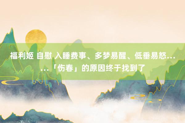 福利姬 自慰 入睡费事、多梦易醒、低垂易怒……「伤春」的原因终于找到了