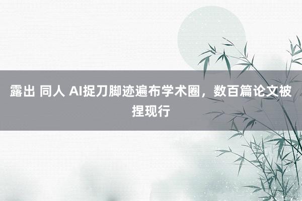 露出 同人 AI捉刀脚迹遍布学术圈，数百篇论文被捏现行