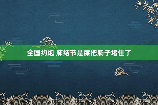 全国约炮 肺结节是屎把肠子堵住了